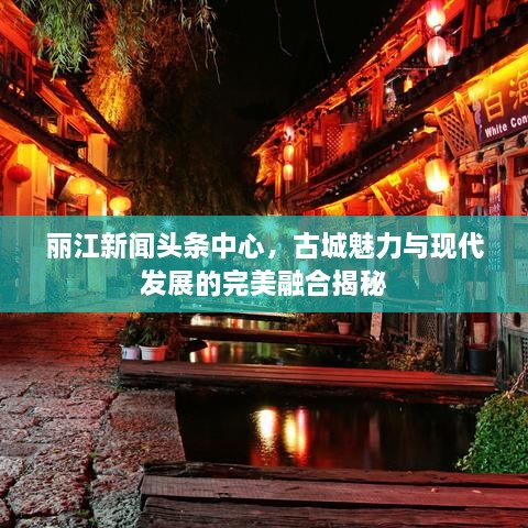 丽江新闻头条中心，古城魅力与现代发展的完美融合揭秘