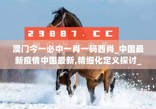 澳门今一必中一肖一码西肖_中国最新疫情中国最新,精细化定义探讨_家居版5.24.39