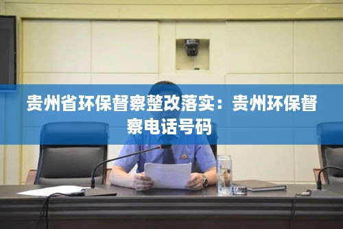 贵州省环保督察整改落实：贵州环保督察电话号码 