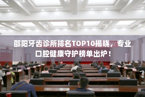 邵阳牙齿诊所排名TOP10揭晓，专业口腔健康守护榜单出炉！